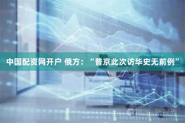 中国配资网开户 俄方:“普京此次访华史无前例”