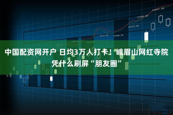 中国配资网开户 日均3万人打卡！峨眉山网红寺院凭什么刷屏“朋友圈”