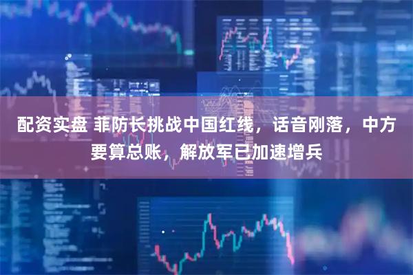 配资实盘 菲防长挑战中国红线，话音刚落，中方要算总账，解放军已加速增兵