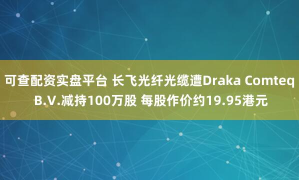 可查配资实盘平台 长飞光纤光缆遭Draka Comteq B.V.减持100万股 每股作价约19.95港元