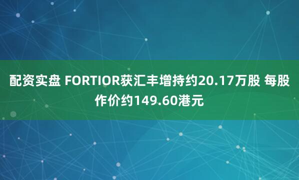 配资实盘 FORTIOR获汇丰增持约20.17万股 每股作价约149.60港元