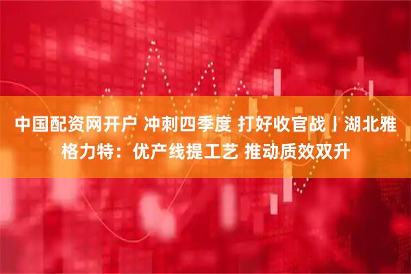 中国配资网开户 冲刺四季度 打好收官战丨湖北雅格力特:优产线提工艺 推动质效双升