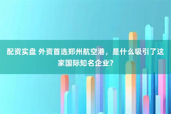 配资实盘 外资首选郑州航空港,是什么吸引了这家国际知名企业?