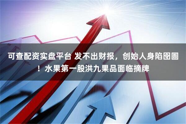 可查配资实盘平台 发不出财报,创始人身陷囹圄!水果第一股洪九果品面临摘牌