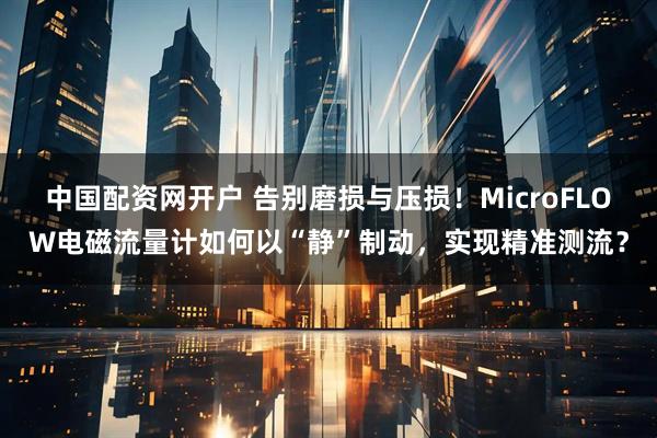 中国配资网开户 告别磨损与压损！MicroFLOW电磁流量计如何以“静”制动，实现精准测流？