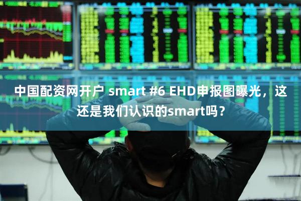 中国配资网开户 smart #6 EHD申报图曝光，这还是我们认识的smart吗？