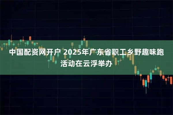 中国配资网开户 2025年广东省职工乡野趣味跑活动在云浮举办