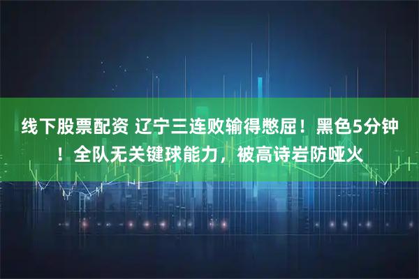 线下股票配资 辽宁三连败输得憋屈！黑色5分钟！全队无关键球能力，被高诗岩防哑火