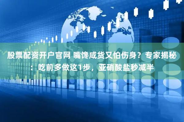 股票配资开户官网 嘴馋咸货又怕伤身？专家揭秘：吃前多做这1步，亚硝酸盐秒减半