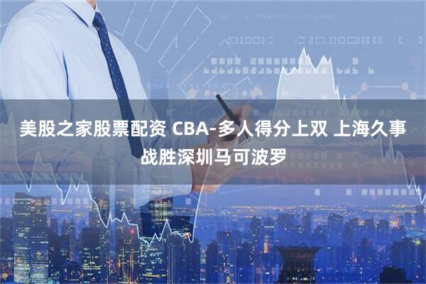美股之家股票配资 CBA-多人得分上双 上海久事战胜深圳马可波罗