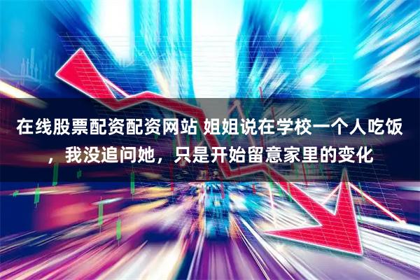 在线股票配资配资网站 姐姐说在学校一个人吃饭，我没追问她，只是开始留意家里的变化