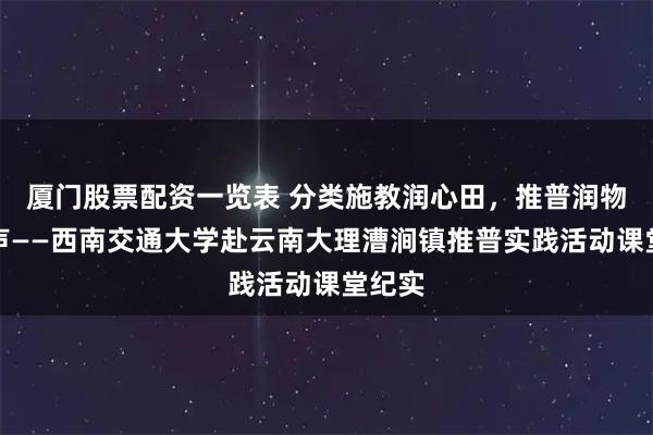 厦门股票配资一览表 分类施教润心田，推普润物细无声——西南交通大学赴云南大理漕涧镇推普实践活动课堂纪实