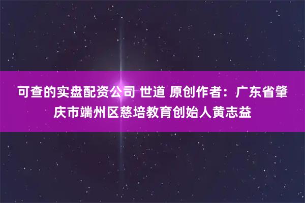 可查的实盘配资公司 世道 原创作者：广东省肇庆市端州区慈培教育创始人黄志益
