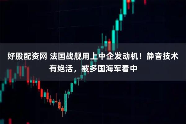 好股配资网 法国战舰用上中企发动机！静音技术有绝活，被多国海军看中