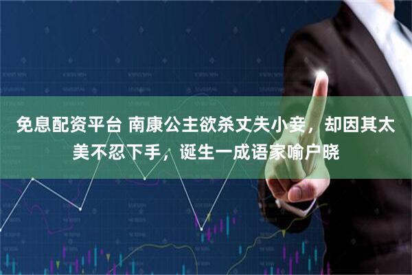 免息配资平台 南康公主欲杀丈夫小妾，却因其太美不忍下手，诞生一成语家喻户晓