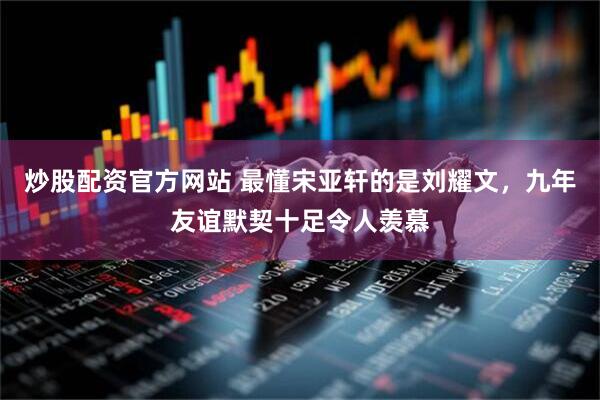 炒股配资官方网站 最懂宋亚轩的是刘耀文，九年友谊默契十足令人羡慕