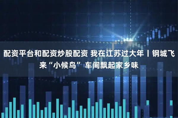 配资平台和配资炒股配资 我在江苏过大年丨钢城飞来“小候鸟” 车间飘起家乡味