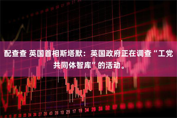 配查查 英国首相斯塔默：英国政府正在调查“工党共同体智库”的活动。