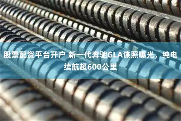 股票配资平台开户 新一代奔驰GLA谍照曝光，纯电续航超600公里