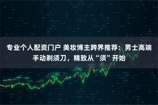 专业个人配资门户 美妆博主跨界推荐：男士高端手动剃须刀，精致从“须”开始