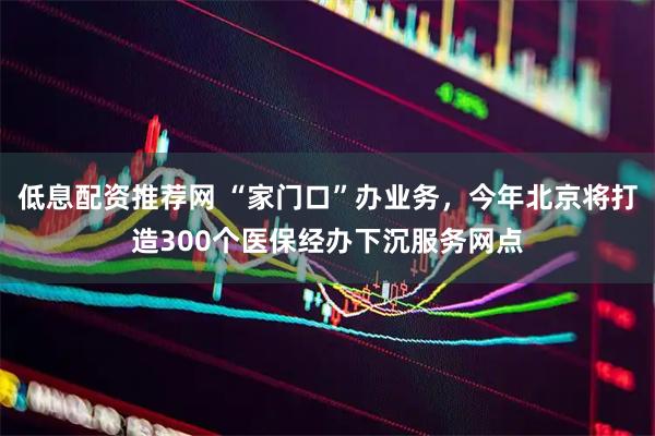 低息配资推荐网 “家门口”办业务，今年北京将打造300个医保经办下沉服务网点