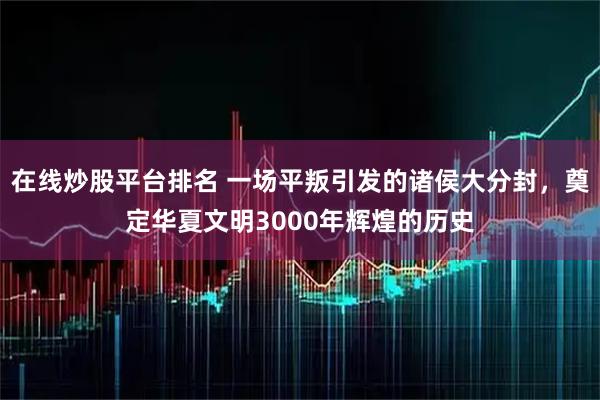 在线炒股平台排名 一场平叛引发的诸侯大分封，奠定华夏文明3000年辉煌的历史