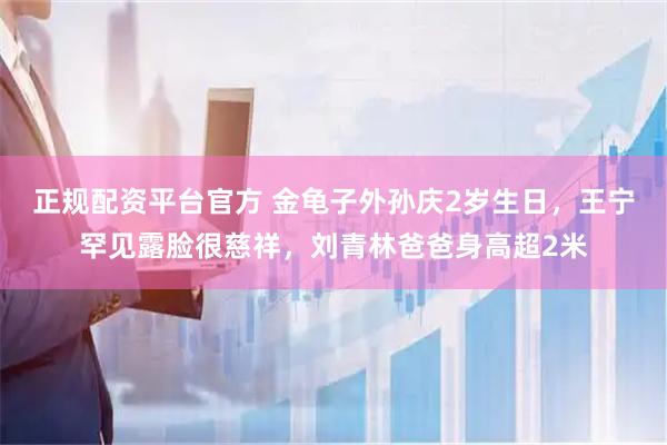 正规配资平台官方 金龟子外孙庆2岁生日，王宁罕见露脸很慈祥，刘青林爸爸身高超2米