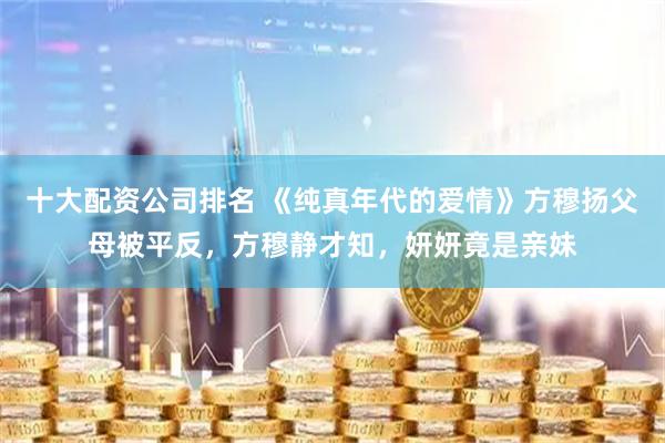 十大配资公司排名 《纯真年代的爱情》方穆扬父母被平反，方穆静才知，妍妍竟是亲妹