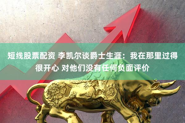 短线股票配资 李凯尔谈爵士生涯：我在那里过得很开心 对他们没有任何负面评价