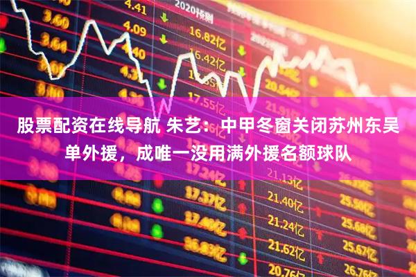 股票配资在线导航 朱艺：中甲冬窗关闭苏州东吴单外援，成唯一没用满外援名额球队