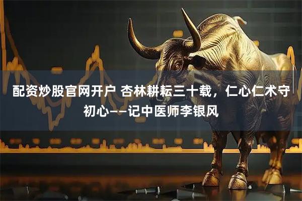 配资炒股官网开户 杏林耕耘三十载，仁心仁术守初心——记中医师李银风
