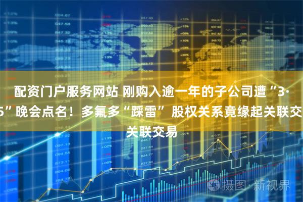 配资门户服务网站 刚购入逾一年的子公司遭“3·15”晚会点名！多氟多“踩雷” 股权关系竟缘起关联交易
