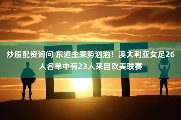 炒股配资询问 东道主来势汹汹！澳大利亚女足26人名单中有23人来自欧美联赛