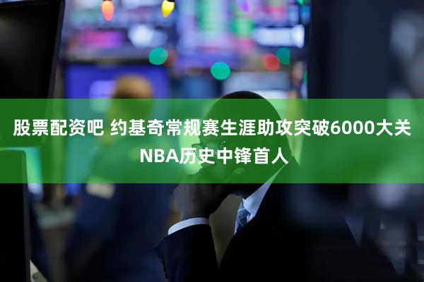股票配资吧 约基奇常规赛生涯助攻突破6000大关 NBA历史中锋首人