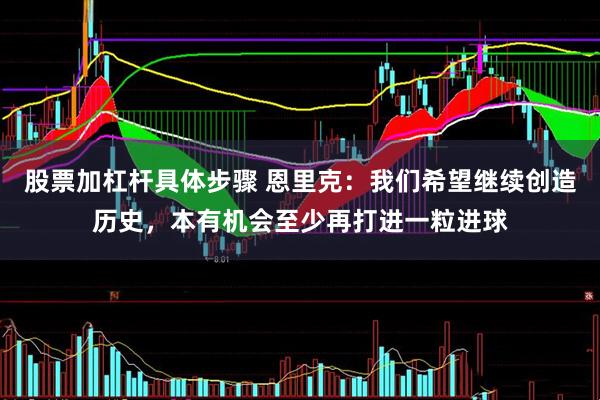 股票加杠杆具体步骤 恩里克：我们希望继续创造历史，本有机会至少再打进一粒进球