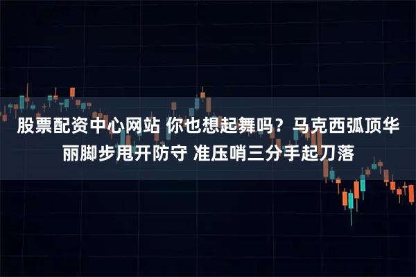股票配资中心网站 你也想起舞吗？马克西弧顶华丽脚步甩开防守 准压哨三分手起刀落