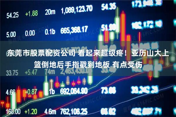 东莞市股票配资公司 看起来超级疼！亚历山大上篮倒地后手指戳到地板 有点受伤