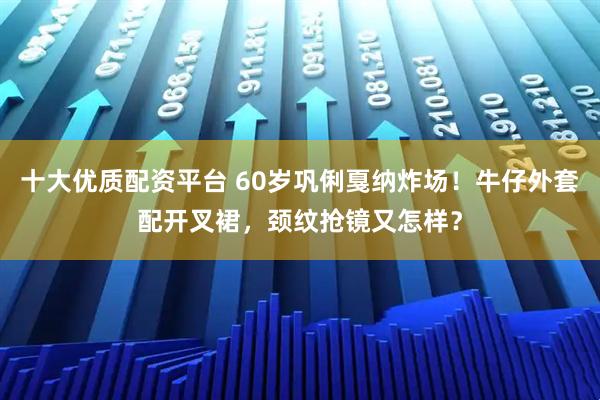 十大优质配资平台 60岁巩俐戛纳炸场！牛仔外套配开叉裙，颈纹抢镜又怎样？