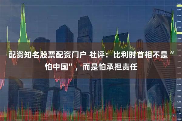 配资知名股票配资门户 社评：比利时首相不是“怕中国”，而是怕承担责任