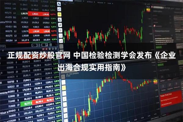 正规配资炒股官网 中国检验检测学会发布《企业出海合规实用指南》