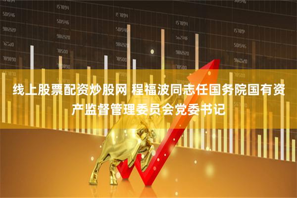 线上股票配资炒股网 程福波同志任国务院国有资产监督管理委员会党委书记