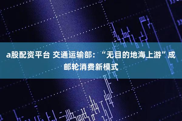 a股配资平台 交通运输部：“无目的地海上游”成邮轮消费新模式
