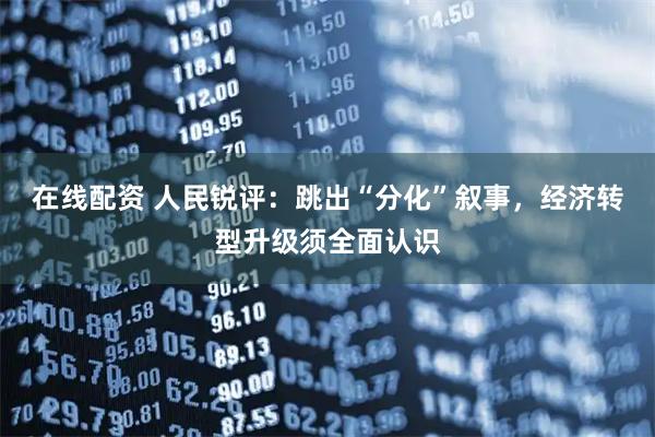 在线配资 人民锐评：跳出“分化”叙事，经济转型升级须全面认识