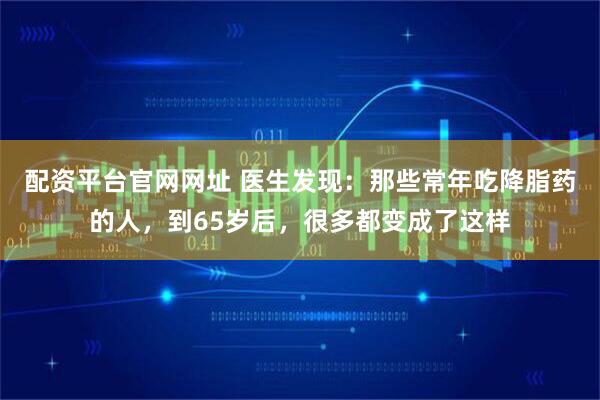 配资平台官网网址 医生发现：那些常年吃降脂药的人，到65岁后，很多都变成了这样