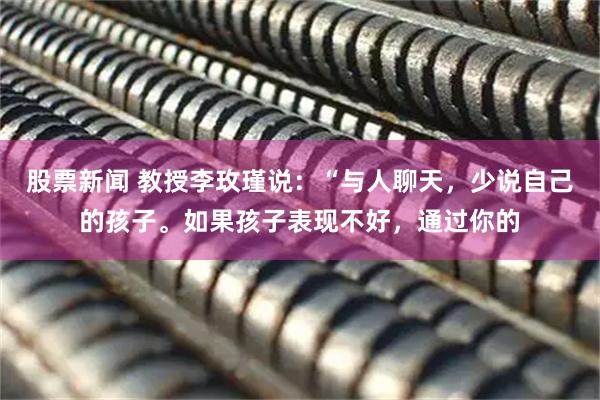 股票新闻 教授李玫瑾说：“与人聊天，少说自己的孩子。如果孩子表现不好，通过你的